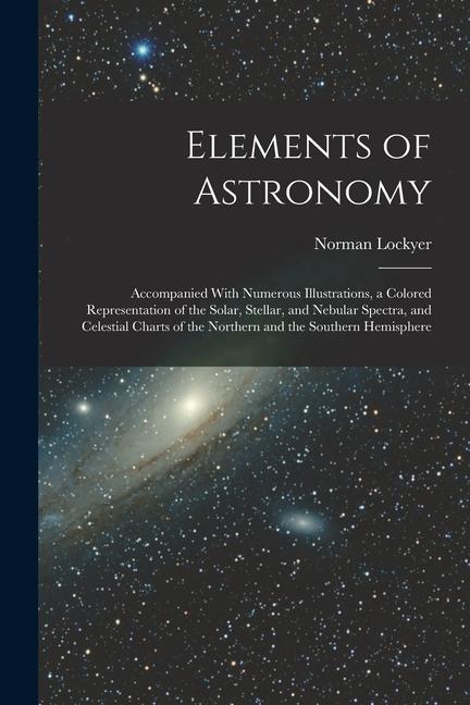 Elements of Astronomy: Accompanied With Numerous Illustrations a Colored Representation of the Solar Stellar and Nebular Spectra and Cele