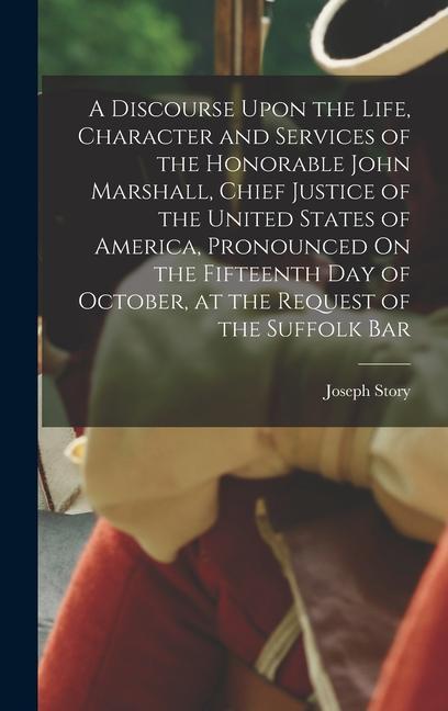 A Discourse Upon the Life Character and Services of the Honorable John Marshall Chief Justice of the United States of America Pronounced On the Fifteenth Day of October at the Request of the Suffolk Bar