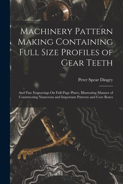 Machinery Pattern Making Containing Full Size Profiles of Gear Teeth: And Fine Engravings On Full-Page Plates Illustrating Manner of Constructing Num