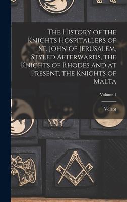 The History of the Knights Hospitallers of St. John of Jerusalem Styled Afterwards the Knights of Rhodes and at Present the Knights of Malta; Volum