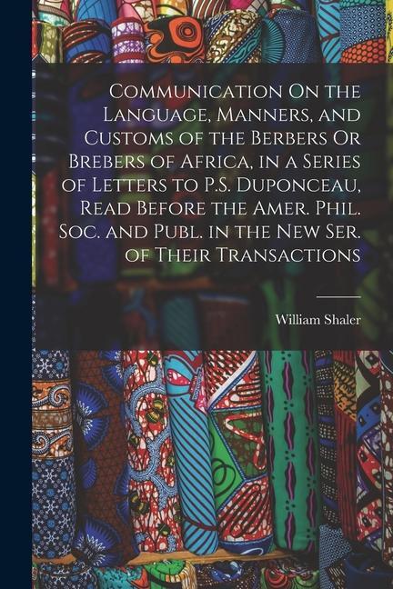 Communication On the Language Manners and Customs of the Berbers Or Brebers of Africa in a Series of Letters to P.S. Duponceau Read Before the Ame