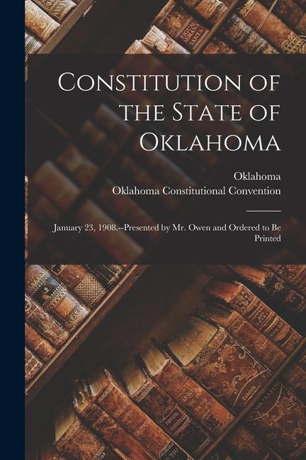 Constitution of the State of Oklahoma: January 23 1908.--Presented by Mr. Owen and Ordered to Be Printed