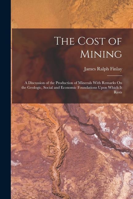 The Cost of Mining: A Discussion of the Production of Minerals With Remarks On the Geologic Social and Economic Foundations Upon Which It