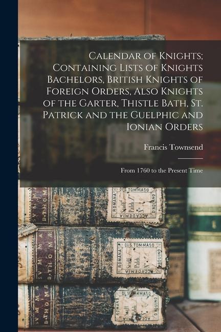 Calendar of Knights; Containing Lists of Knights Bachelors British Knights of Foreign Orders Also Knights of the Garter Thistle Bath St. Patrick a