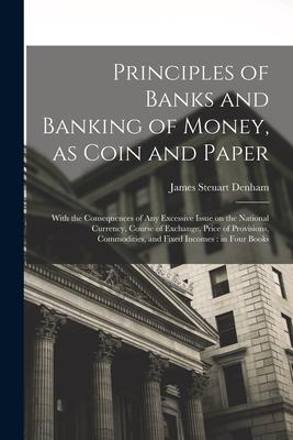 Principles of Banks and Banking of Money as Coin and Paper: With the Consequences of any Excessive Issue on the National Currency Course of Exchange