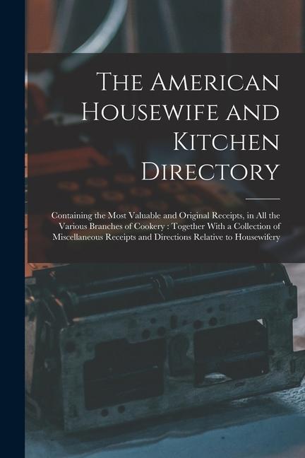 The American Housewife and Kitchen Directory: Containing the Most Valuable and Original Receipts in All the Various Branches of Cookery: Together Wit