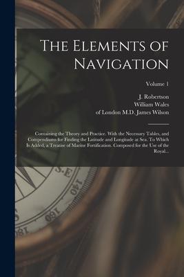 The Elements of Navigation; Containing the Theory and Practice. With the Necessary Tables and Compendiums for Finding the Latitude and Longitude at S