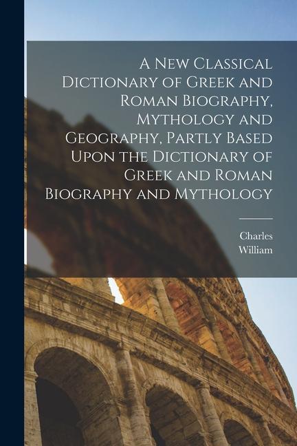 A New Classical Dictionary of Greek and Roman Biography Mythology and Geography Partly Based Upon the Dictionary of Greek and Roman Biography and My