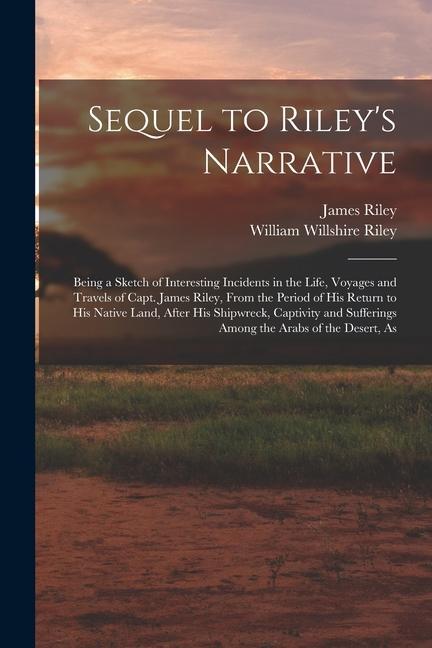 Sequel to Riley‘s Narrative: Being a Sketch of Interesting Incidents in the Life Voyages and Travels of Capt. James Riley From the Period of his