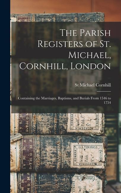 The Parish Registers of St. Michael Cornhill London: Containing the Marriages Baptisms and Burials From 1546 to 1754