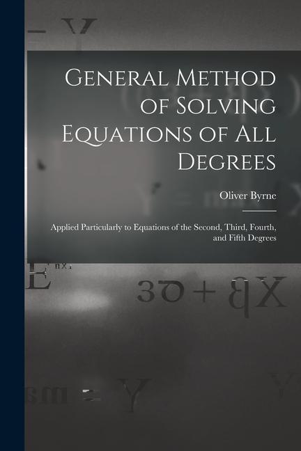 General Method of Solving Equations of All Degrees: Applied Particularly to Equations of the Second Third Fourth and Fifth Degrees
