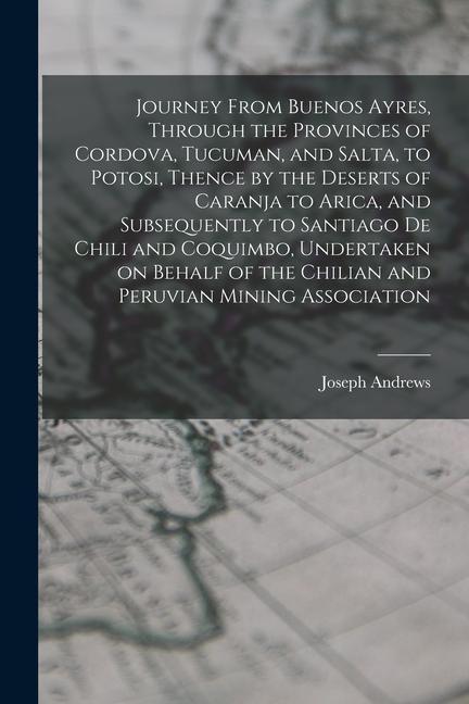 Journey From Buenos Ayres Through the Provinces of Cordova Tucuman and Salta to Potosi Thence by the Deserts of Caranja to Arica and Subsequentl