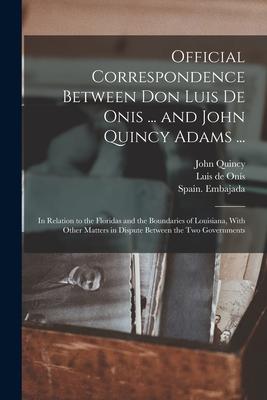 Official Correspondence Between Don Luis De Onis ... and John Quincy Adams ...: In Relation to the Floridas and the Boundaries of Louisiana With Othe