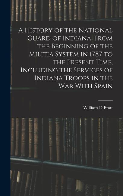A History of the National Guard of Indiana From the Beginning of the Militia System in 1787 to the Present Time Including the Services of Indiana Tr