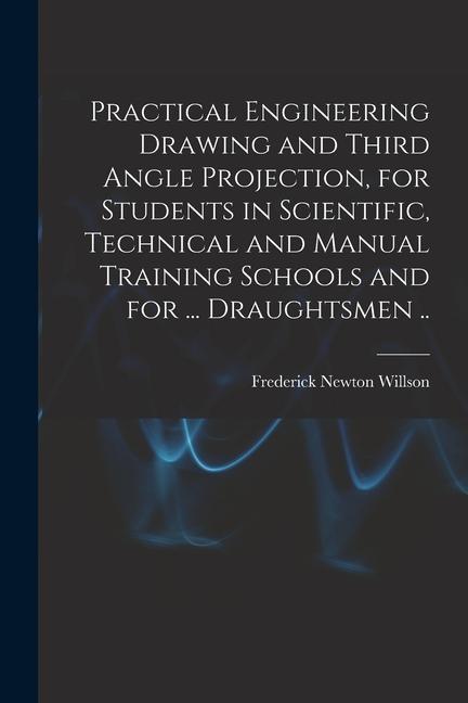 Practical Engineering Drawing and Third Angle Projection for Students in Scientific Technical and Manual Training Schools and for ... Draughtsmen ..