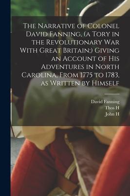 The Narrative of Colonel David Fanning (a Tory in the Revolutionary War With Great Britain;) Giving an Account of his Adventures in North Carolina F