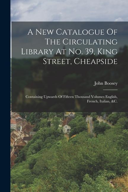 A New Catalogue Of The Circulating Library At No. 39 King Street Cheapside: Containing Upwards Of Fifteen Thousand Volumes English French Italian