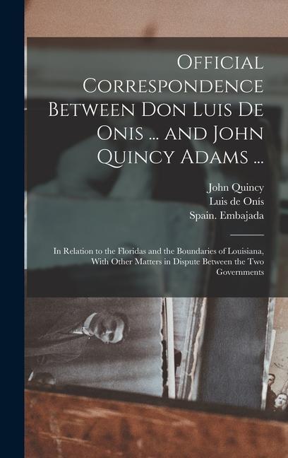 Official Correspondence Between Don Luis De Onis ... and John Quincy Adams ...: In Relation to the Floridas and the Boundaries of Louisiana With Othe