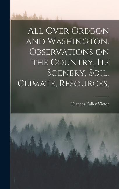All Over Oregon and Washington. Observations on the Country its Scenery Soil Climate Resources