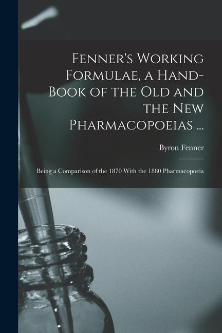 Fenner‘s Working Formulae a Hand-Book of the Old and the New Pharmacopoeias ...: Being a Comparison of the 1870 With the 1880 Pharmacopoeia