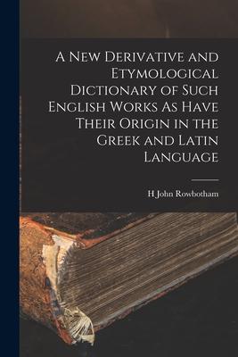 A New Derivative and Etymological Dictionary of Such English Works As Have Their Origin in the Greek and Latin Language
