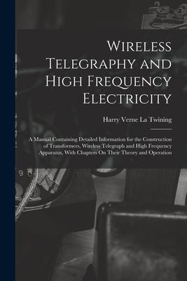 Wireless Telegraphy and High Frequency Electricity: A Manual Containing Detailed Information for the Construction of Transformers Wireless Telegraph