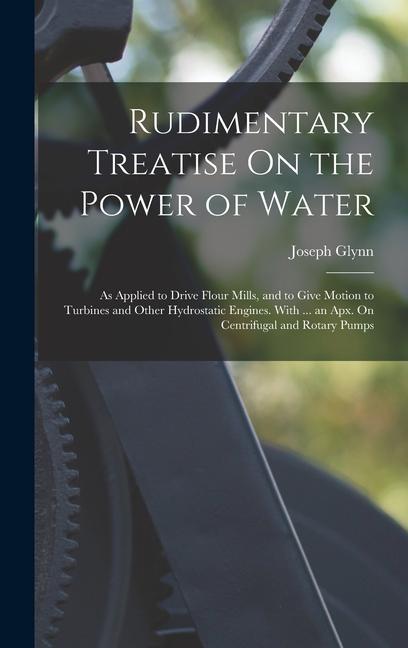 Rudimentary Treatise On the Power of Water: As Applied to Drive Flour Mills and to Give Motion to Turbines and Other Hydrostatic Engines. With ... an