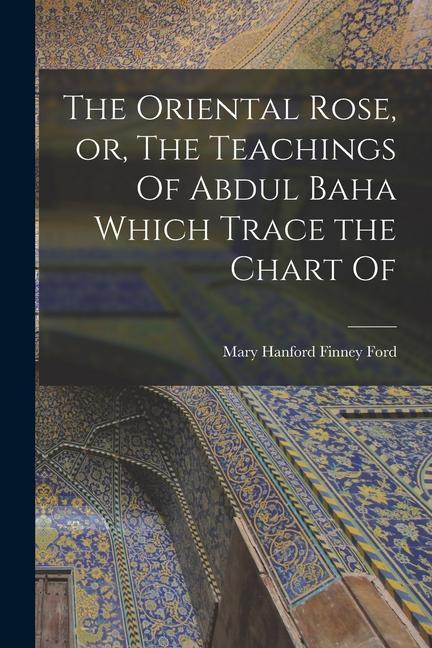 The Oriental Rose or The Teachings Of Abdul Baha Which Trace the Chart Of