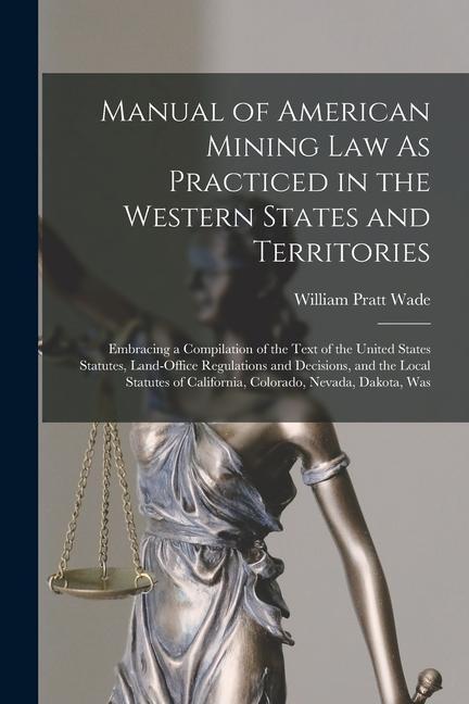 Manual of American Mining Law As Practiced in the Western States and Territories: Embracing a Compilation of the Text of the United States Statutes L