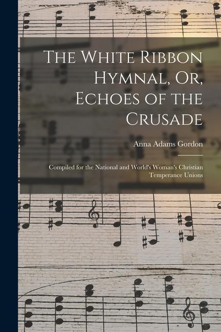 The White Ribbon Hymnal Or Echoes of the Crusade: Compiled for the National and World‘s Woman‘s Christian Temperance Unions