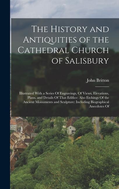 The History and Antiquities of the Cathedral Church of Salisbury: Illustrated With a Series Of Engravings Of Views Elevations Plans and Details Of