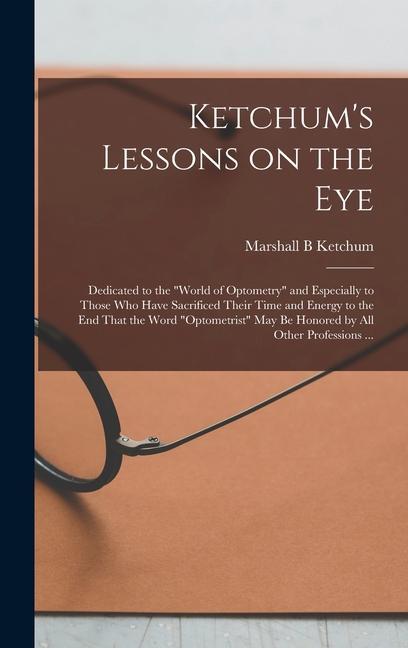 Ketchum‘s Lessons on the Eye: Dedicated to the world of Optometry and Especially to Those who Have Sacrificed Their Time and Energy to the end Tha