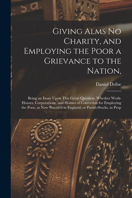 Giving Alms no Charity and Employing the Poor a Grievance to the Nation: Being an Essay Upon This Great Question Whether Work-houses Corporations