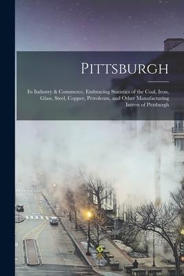 Pittsburgh: Its Industry & Commerce Embracing Statistics of the Coal Iron Glass Steel Copper Petroleum and Other Manufactur