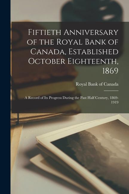 Fiftieth Anniversary of the Royal Bank of Canada Established October Eighteenth 1869; a Record of its Progress During the Past Half Century 1869-19