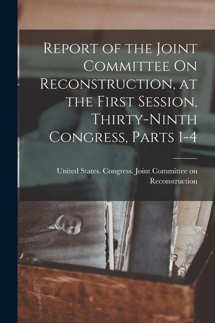 Report of the Joint Committee On Reconstruction at the First Session Thirty-Ninth Congress Parts 1-4
