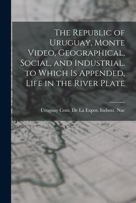The Republic of Uruguay Monte Video Geographical Social and Industrial. to Which Is Appended Life in the River Plate