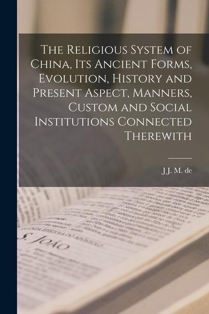 The Religious System of China its Ancient Forms Evolution History and Present Aspect Manners Custom and Social Institutions Connected Therewith