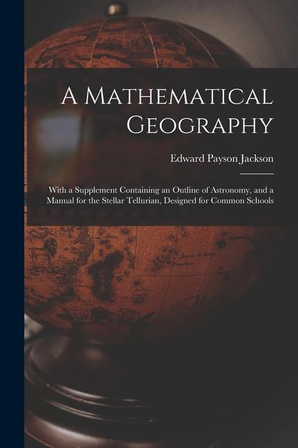 A Mathematical Geography: With a Supplement Containing an Outline of Astronomy and a Manual for the Stellar Tellurian ed for Common Scho