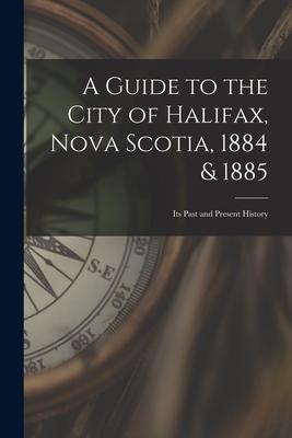 A Guide to the City of Halifax Nova Scotia 1884 & 1885: Its Past and Present History
