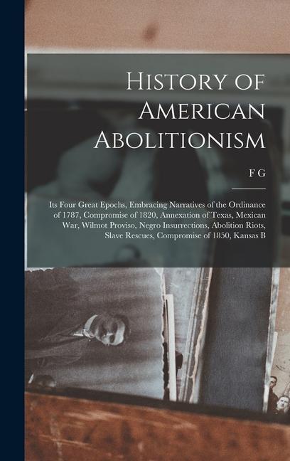 History of American Abolitionism; its Four Great Epochs Embracing Narratives of the Ordinance of 1787 Compromise of 1820 Annexation of Texas Mexican war Wilmot Proviso Negro Insurrections Abolition Riots Slave Rescues Compromise of 1850 Kansas B