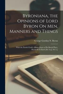 Byroniana the Opinions of Lord Byron On Men Manners and Things: With the Parish Clerk‘s Album Kept at His Burial Place Hucknall Torkard [Ed. by J.