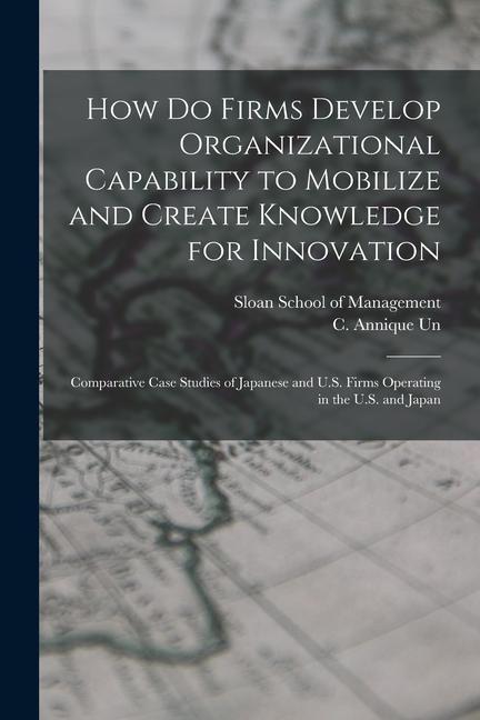 How do Firms Develop Organizational Capability to Mobilize and Create Knowledge for Innovation: Comparative Case Studies of Japanese and U.S. Firms Op