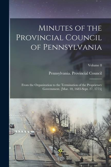 Minutes of the Provincial Council of Pennsylvania: From the Organization to the Termination of the Proprietary Government. [Mar. 10 1683-Sept. 27 17