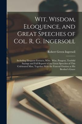 Wit Wisdom Eloquence and Great Speeches of Col. R. G. Ingersoll: Including Eloquent Extracts Witty Wise Pungent Truthful Sayings and Full Repor