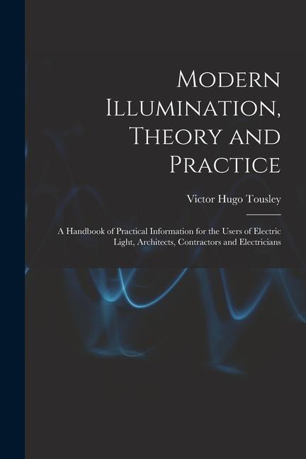Modern Illumination Theory and Practice: A Handbook of Practical Information for the Users of Electric Light Architects Contractors and Electrician