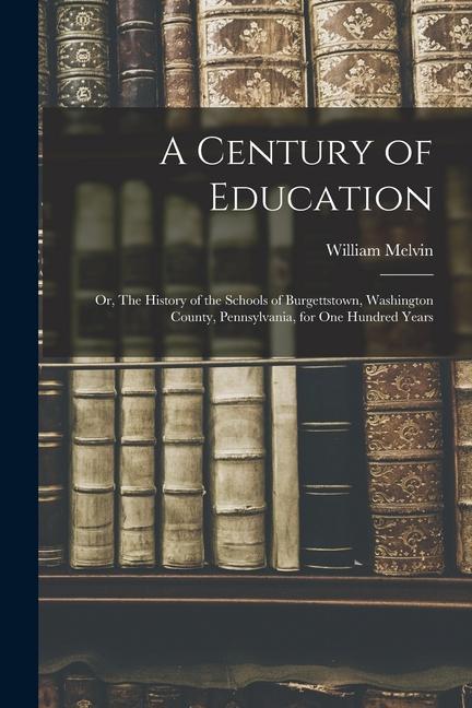 A Century of Education; or The History of the Schools of Burgettstown Washington County Pennsylvania for one Hundred Years