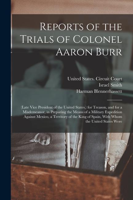 Reports of the Trials of Colonel Aaron Burr: (Late Vice President of the United States ) for Treason and for a Misdemeanor in Preparing the Means o