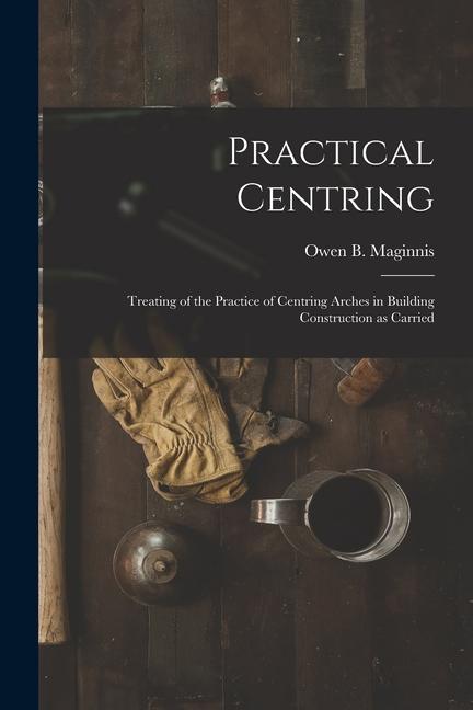 Practical Centring: Treating of the Practice of Centring Arches in Building Construction as Carried