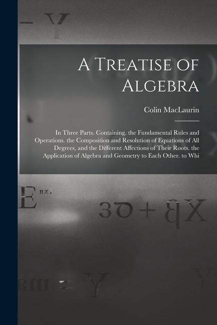 A Treatise of Algebra: In Three Parts. Containing. the Fundamental Rules and Operations. the Composition and Resolution of Equations of All D